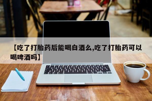 打胎药哪里能买到意外怀孕咨询【吃了打胎药后能喝白酒么,吃了打胎药可以喝啤酒吗】