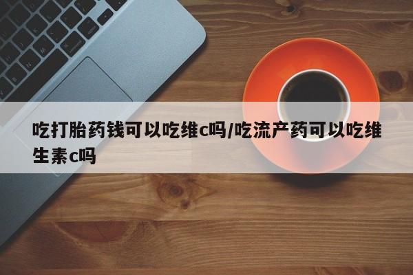打胎药哪里能买到意外怀孕咨询吃打胎药钱可以吃维c吗/吃流产药可以吃维生素c吗
