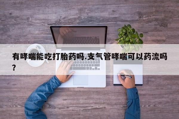 打胎药哪里能买到意外怀孕咨询有哮喘能吃打胎药吗.支气管哮喘可以药流吗？