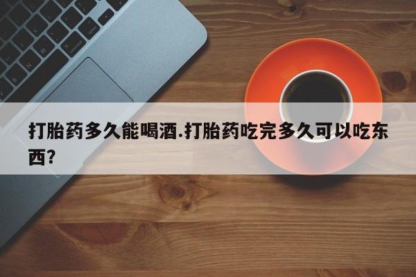 打胎药哪里能买到意外怀孕咨询打胎药多久能喝酒.打胎药吃完多久可以吃东西？