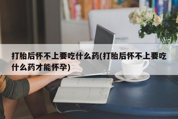 打胎药哪里能买到意外怀孕咨询打胎后怀不上要吃什么药(打胎后怀不上要吃什么药才能怀孕)
