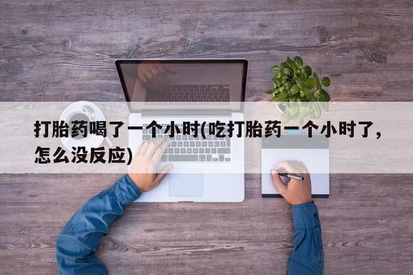 打胎药哪里能买到意外怀孕咨询打胎药喝了一个小时(吃打胎药一个小时了,怎么没反应)