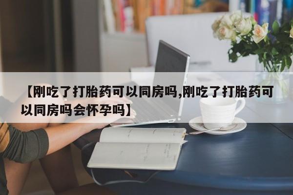 打胎药哪里能买到意外怀孕咨询【刚吃了打胎药可以同房吗,刚吃了打胎药可以同房吗会怀孕吗】