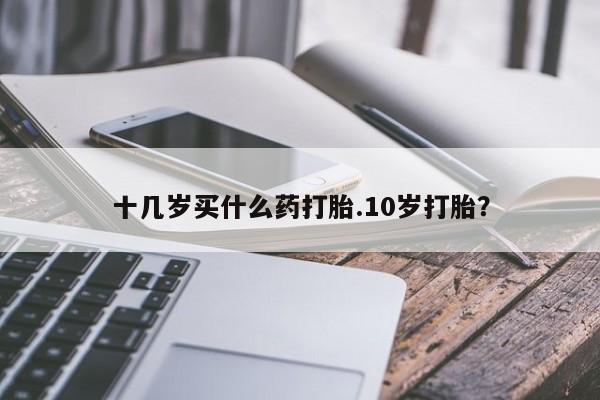 打胎药哪里能买到意外怀孕咨询十几岁买什么药打胎.10岁打胎？