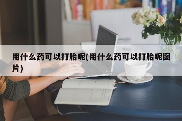 打胎药哪里能买到意外怀孕咨询用什么药可以打胎呢(用什么药可以打胎呢图片)