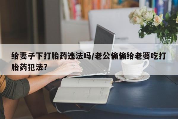 打胎药哪里能买到意外怀孕咨询给妻子下打胎药违法吗/老公偷偷给老婆吃打胎药犯法?