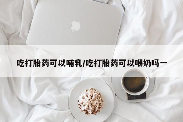 打胎药哪里能买到意外怀孕咨询吃打胎药可以哺乳/吃打胎药可以喂奶吗一