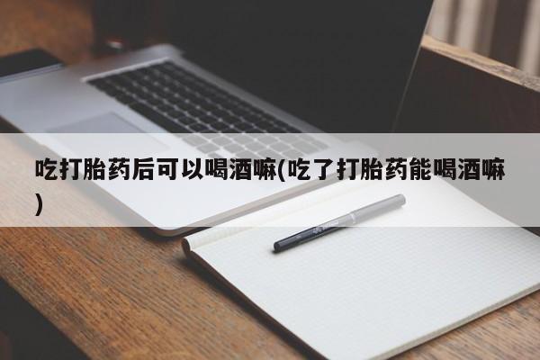打胎药哪里能买到意外怀孕咨询吃打胎药后可以喝酒嘛(吃了打胎药能喝酒嘛)