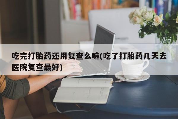 打胎药哪里能买到意外怀孕咨询吃完打胎药还用复查么嘛(吃了打胎药几天去医院复查最好)