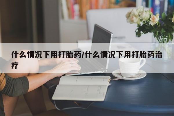 打胎药哪里能买到意外怀孕咨询什么情况下用打胎药/什么情况下用打胎药治疗